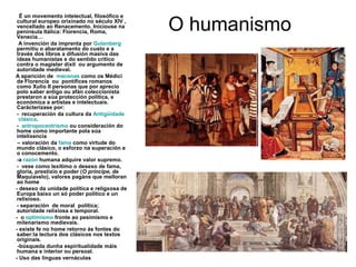 O humanismo
É un movemento intelectual, filosófico e
cultural europeo orixinado no século XIV ,
vencellado ao Renacemento. Iniciouse na
península Itálica: Florencia, Roma,
Venecia…
A invención da imprenta por Gutenberg
permitíu o abaratamento do custo e a
través dos libros a difusión masiva das
ideas humanistas e do sentido crítico
contra o magister dixit ou argumento de
autoridade medieval.
A aparición de mecenas como os Médici
de Florencia ou pontífices romanos
como Xulio II personas que por aprecio
polo saber antigo ou afán coleccionista
prestaron a súa protección política, e
económica a artistas e intelectuais.
Carácterízase por:
- recuperación da cultura da Antigüidade
clásica.
- antropocentrismo ou consideración do
home como importante pola súa
intelixencia
– valoración da fama como virtude do
mundo clásico, o esforzo na superación e
o conocemento.
-a razón humana adquire valor supremo.
- vese como lexítimo o desexo de fama,
gloria, prestixio e poder (O príncipe, de
Maquiavelo), valores pagáns que melloran
ao home
- desexo da unidade política e religxosa de
Europa baixo un só poder político e un
relixioso.
- separación de moral política;
autoridade relixiosa e temporal.
- o optimismo fronte ao pesimismo e
milenarismo medievais.
- existe fe no home retorno ás fontes do
saber:la lectura dos clásicos nos textos
originais.
-búsqueda dunha espiritualidade máis
humana e interior ou persoal.
- Uso das linguas vernáculas
 