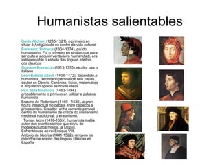 Humanistas salientables
Dante Alighieri (1265-1321), o primeiro en
situar á Antigüidade no centro da vida cultural
Francesco Petrarca (1304-1374), pai do
humanismo. Foi o primeiro en sinalar que para
ser culto e adquirir verdadeira humanidadi, era
indispensable o estudo das linguas e letras
dos clásicos
Giovanni Boccaccio (1313-1375),escritor usa o
italiano
Leon Battista Alberti (1404-1472). Sacerdote,e
humanista secretario persoal de seis papas,
doutor en Dereito Canónico, físico, matemático
e arquitecto apoiou as novas ideas
Pico della Mirandola (1463-1494),
probablemente o primero en utilizar a palabra
humanista
Erasmo de Rotterdam (1469 - 1536), a gran
figura intelectual no debate entre católicos e
protestantes. Creador unha corrente persoal
dentro do humanismo de crítica do cristianismo
medieval tradicional, o erasmismo.
Tomás Moro (1478-1535), humanista inglés
autor dun escrito satírico que sirvíu de
modeloa outros moitos, a Utopía.
Enfrentóouse ao rei Enrique VIII.
Antonio de Nebrija (1441-1522), renovou os
métodos de ensino das linguas clásicas en
España
 