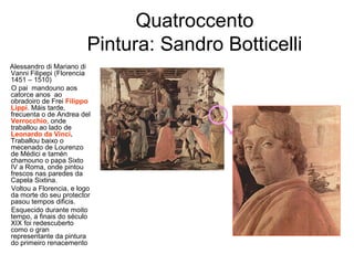 Quatroccento
Pintura: Sandro Botticelli
Alessandro di Mariano di
Vanni Filipepi (Florencia
1451 – 1510)
O pai mandouno aos
catorce anos ao
obradoiro de Frei Filippo
Lippi. Máis tarde,
frecuenta o de Andrea del
Verrocchio, onde
traballou ao lado de
Leonardo da Vinci.
Traballou baixo o
mecenado de Lourenzo
de Médici e tamén
chamouno o papa Sixto
IV a Roma, onde pintou
frescos nas paredes da
Capela Sixtina.
Voltou a Florencia, e logo
da morte do seu protector
pasou tempos dificis.
Esquecido durante moito
tempo, a finais do século
XIX foi redescuberto
como o gran
representante da pintura
do primeiro renacemento
 