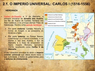 2.1. O IMPERIO UNIVERSAL: CARLOS I (1516-1556)
● Carlos I de España e V de Alemaña, o
primeiro monarca da dinastía dos Austria,
era fillo de Xoana de Castela, herdeira dos
Reis Católicos, e do príncipe alemán Filipe de
Habsburgo. Recibiu unha grande herdanza:
 Por parte materna: Castela, Navarra, a
Coroa de Aragón e as posesións en
América e Italia.
 Por parte paterna: os Países Baixos,
Luxemburgo e o Franco Condado; e ao
morrer o seu avó, Austria, o Sur de
Alemaña e o título de emperador do
Sacro Imperio Romano Xermánico
(1519), recoñecido como Carlos V de
Alemaña.
 O seu obxectivo principal foi dirixir o Imperio
cristián universal que debía reunir baixo a
súa autoridade, a todos os gobernantes para
a defensa da cristiandade.
HERDANZA
 