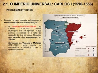 2.1. O IMPERIO UNIVERSAL: CARLOS I (1516-1556)
PROBLEMAS INTERNOS
● Durante o seu reinado enfrontouse a
revoltas sociais en Castela e Aragón:
– A revolta das Comunidades en
Castela (1520-1521), xuntas
municipais que se opoñían a súa
política económica e a falta de
respecto ás leis do reino. Rematou
coa derrota dos comuneiros en
Villalar
– Xermanías en Valencia e Mallorca
(1521-1523), unha revolta de
campesiños e artesáns contra a
opresión señorial.
 