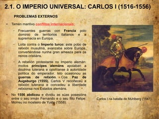 2.1. O IMPERIO UNIVERSAL: CARLOS I (1516-1556)
PROBLEMAS EXTERNOS
● Tamén mantivo conflitos internacionais:
– Frecuentes guerras con Francia polo
dominio de territorios italianos e a
supremacía en Europa.
– Loita contra o Imperio turco: este pobo de
relixión musulmá, avanzaba sobre Europa,
converténdose nunha gran ameaza para os
reinos cristiáns.
– A rebelión protestante no Imperio alemán:
moitos príncipes alemáns apoiaban a
doutrina luterana e opoñíanse á autoridade
política do emperador. Isto ocasionou as
guerras de relixión. Coa Paz de
Augsburgo (1555), Carlos V recoñeceu a
relixión luterana e concedeu a liberdade
relixionsa nos Estados alemáns.
● No 1556 abdicou e dividiu as súas posesións
entre o seu irmán Fernando e o seu fillo Felipe.
Morreu no mosteiro de Yuste (1558).
Carlos I na batalla de Mühlberg (1547)
 
