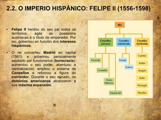 2.2. O IMPERIO HISPÁNICO: FELIPE II (1556-1598)
● Felipe II herdou do seu pai todos os
territorios, agás as posesións
austríacas e o título de emperador. Por
iso, gobernou en función dos intereses
hispánicos.
● O rei converteu Madrid en capital
(1561) e gobernou persoalmente
axudado por funcionarios (burocracia):
aumentou o seu poder, acentuou a
centralización, ampliou o sistema de
Consellos e reforzou a figura do
corrixidor. Durante o seu reinado, os
dominios americanos alcanzaron a
súa máxima expansión.
 