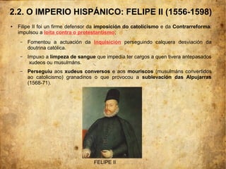 2.2. O IMPERIO HISPÁNICO: FELIPE II (1556-1598)
● Filipe II foi un firme defensor da imposición do catolicismo e da Contrarreforma:
impulsou a loita contra o protestantismo,
– Fomentou a actuación da Inquisición perseguindo calquera desviación da
doutrina católica.
– Impuxo a limpeza de sangue que impedía ter cargos a quen tivera antepasados
xudeos ou musulmáns.
– Perseguiu aos xudeus conversos e aos mouriscos (musulmáns convertidos
ao catolicismo) granadinos o que provocou a sublevación das Alpujarras
(1568-71).
FELIPE II
 
