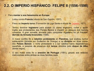 ● Para manter a súa hexemonía en Europa:
– Loitou contra Francia (vitoria de San Quintín, 1557),
– Freou ao Imperio turco (Formación da Liga Santa e vitoria de Lepanto, 1571)
– Tentou dominar Inglaterra para acabar co cisma anglicano, cortar o apoio
inglés aos protestantes dos Países Baixos e impedir os ataques dos barcos
corsarios. A gran armada, enviada para conquistar Inglaterra foi un fracaso:
derrota da Armada Invencible (1588).
– O maior conflito foi a rebelión protestante en Flandres, que acabou nunha
sublevación (dirixida por Guillermo de Orange) e na división en dúas zonas
dos Países Baixos: o norte protestante e o sur católico baixo dependencia
española, a pesares da presenza dos terzos dirixidos polo duque de Alba
(lenda negra).
– O seu maior éxito foi a anexión de Portugal (1581), grazas aos enlaces
matrimoniais entre ambas as dúas familias reais.
2.2. O IMPERIO HISPÁNICO: FELIPE II (1556-1598)
 