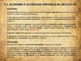 2.3. ECONOMÍA E SOCIEDADE HISPÁNICA NO SÉCULO XVI
● No século XVI produciuse unha gran demanda de produtos agrícolas para América, que non
podía ser cuberta coa produción hispánica.
● A escaseza de produtos e a gran chegada de ouro e prata das minas americanas provocaron
a suba dos prezos (revolución dos prezos) o que provocou o empobrecemento das clases
populares.
● Para poder acometer as guerras e proxectos imperiais de impoñer o catolicismo no mundo,
Carlos I precisaba moito ouro. Recurriu en numerosas ocasións aos empréstitos de
banqueiros, especialmente os alemáns Fugger. España quedou hipotecada durante os 100
anos seguintes e sufriu varias bancarrotas.
● A industria téxtil debilitouse pola competencia estranxeira, especialmente a de Flandres.
● O comercio, especialmente polo Atlántico experimentou un gran desenvolvemento. O porto
de Sevilla tiña o monopolio do comercio con América.
● No século XVI houbo un crecemento demográfico, sobre todo en Castela.
● A sociedade do século XVI seguía sendo estamental, dominada pola nobreza (Grandes de
España, cabaleiros e fidalgos) e polo clero, propietarios da maioría das terras e que non
pagaban impostos, mentres os non privilexiados, basicamente campesiños (máis do 80% da
poboación), pagaban moitos impostos e tiñan numerosas obrigas. Tamén existían grupos
diferenciados, como os mouriscos e os xudeus conversos, aos que se marxinaba e
perseguía.
SOCIEDADE
ECONOMÍA
 