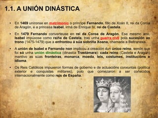 1.1. A UNIÓN DINÁSTICA
● En 1469 uníronse en matrimonio o príncipe Fernando, fillo de Xoán II, rei da Coroa
de Aragón, e a princesa Isabel, irmá de Enrique IV, rei de Castela.
● En 1479 Fernando converteuse en rei da Coroa de Aragón. Ese mesmo ano,
Isabel impúxose como raíña de Castela, tras unha guerra civil pola sucesión ao
trono (1475-1479) que a enfrontou á súa sobriña Xoana, chamada a Beltranexa.
● A unión de Isabel e Fernando non implicou a creación dun único reino, senón que
foi só unha unión dinástica (dinastía Trastámara): cada reino (Castela e Aragón)
mantivo as súas fronteiras, monarca, moeda, leis, costumes, institucións e
idioma.
● Os Reis Católicos impuxeron formas de goberno e de actuacións conxuntas (política
exterior e conquistas militares), polo que comezaron a ser coñecidos
internacionalmente como reis de España.
 
