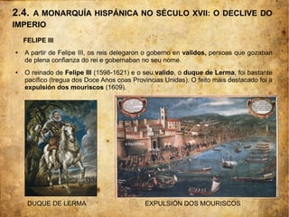 2.4. A MONARQUÍA HISPÁNICA NO SÉCULO XVII: O DECLIVE DO
IMPERIO
FELIPE III
● A partir de Felipe III, os reis delegaron o goberno en validos, persoas que gozaban
de plena confianza do rei e gobernaban no seu nome.
● O reinado de Felipe III (1598-1621) e o seu valido, o duque de Lerma, foi bastante
pacífico (tregua dos Doce Anos coas Provincias Unidas). O feito máis destacado foi a
expulsión dos mouriscos (1609).
DUQUE DE LERMA EXPULSIÓN DOS MOURISCOS
 