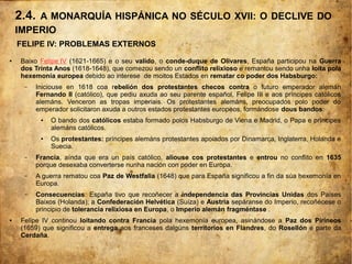 FELIPE IV: PROBLEMAS EXTERNOS
● Baixo Felipe IV (1621-1665) e o seu valido, o conde-duque de Olivares, España participou na Guerra
dos Trinta Anos (1618-1648), que comezou sendo un conflito relixioso e remantou sendo unha loita pola
hexemonía europea debido ao interese de moitos Estados en rematar co poder dos Habsburgo:
– Iniciouse en 1618 coa rebelión dos protestantes checos contra o futuro emperador alemán
Fernando II (católico), que pediu axuda ao seu parente español, Felipe III e aos príncipes católicos
alemáns. Venceron as tropas imperiais. Os protestantes alemáns, preocupados polo poder do
emperador solicitaron axuda a outros estados protestantes europeos, formándose dous bandos:
● O bando dos católicos estaba formado polos Habsburgo de Viena e Madrid, o Papa e príncipes
alemáns católicos.
● Os protestantes: príncipes alemáns protestantes apoiados por Dinamarca, Inglaterra, Holanda e
Suecia.
– Francia, aínda que era un país católico, aliouse cos protestantes e entrou no conflito en 1635
porque desexaba converterse nunha nación con poder en Europa.
– A guerra rematou coa Paz de Westfalia (1648) que para España significou a fin da súa hexemonía en
Europa.
– Consecuencias: España tivo que recoñecer a independencia das Provincias Unidas dos Países
Baixos (Holanda); a Confederación Helvética (Suíza) e Austria sepáranse do Imperio, recoñécese o
principio de tolerancia relixiosa en Europa, o Imperio alemán fragméntase .
● Felipe IV continou loitando contra Francia pola hexemonía europea, asinándose a Paz dos Pirineos
(1659) que significou a entrega aos franceses dalgúns territorios en Flandres, do Rosellón e parte da
Cerdaña.
2.4. A MONARQUÍA HISPÁNICA NO SÉCULO XVII: O DECLIVE DO
IMPERIO
 