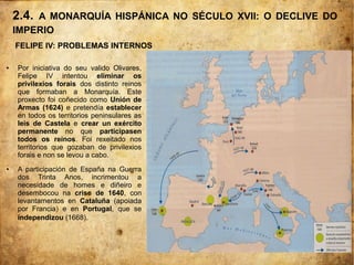 2.4. A MONARQUÍA HISPÁNICA NO SÉCULO XVII: O DECLIVE DO
IMPERIO
FELIPE IV: PROBLEMAS INTERNOS
● Por iniciativa do seu valido Olivares,
Felipe IV intentou eliminar os
privilexios forais dos distinto reinos
que formaban a Monarquía. Este
proxecto foi coñecido como Unión de
Armas (1624) e pretendía establecer
en todos os territorios peninsulares as
leis de Castela e crear un exército
permanente no que participasen
todos os reinos. Foi rexeitado nos
territorios que gozaban de privilexios
forais e non se levou a cabo.
● A participación de España na Guerra
dos Trinta Anos, incrimentou a
necesidade de homes e diñeiro e
desembocou na crise de 1640, con
levantamentos en Cataluña (apoiada
por Francia) e en Portugal, que se
independizou (1668).
 