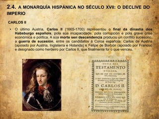 2.4. A MONARQUÍA HISPÁNICA NO SÉCULO XVII: O DECLIVE DO
IMPERIO
CARLOS II
● O último Austria, Carlos II (1665-1700) representou o final da dinastía dos
Habsburgo españois, pola súa incapacidade, pola corrupción e pola grave crise
económica e política. A súa morte sen descendencia produciu un conflito sucesorio,
a guerra de sucesión, entre os candidatos á Coroa española: Carlos de Austria
(apoiado por Austria, Inglaterra e Holanda) e Felipe de Borbón (apoiado por Francia)
e designado como herdeiro por Carlos II, que finalmente foi o que venceu.
 