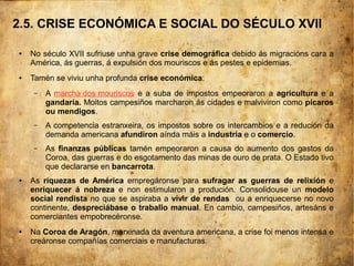2.5. CRISE ECONÓMICA E SOCIAL DO SÉCULO XVII
● No século XVII sufriuse unha grave crise demográfica debido ás migracións cara a
América, ás guerras, á expulsión dos mouriscos e ás pestes e epidemias.
● Tamén se viviu unha profunda crise económica:
– A marcha dos mouriscos e a suba de impostos empeoraron a agricultura e a
gandaría. Moitos campesiños marcharon ás cidades e malviviron como pícaros
ou mendigos.
– A competencia estranxeira, os impostos sobre os intercambios e a redución da
demanda americana afundiron aínda máis a industria e o comercio.
– As finanzas públicas tamén empeoraron a causa do aumento dos gastos da
Coroa, das guerras e do esgotamento das minas de ouro de prata. O Estado tivo
que declararse en bancarrota.
● As riquezas de América empregáronse para sufragar as guerras de relixión e
enriquecer á nobreza e non estimularon a produción. Consolidouse un modelo
social rendista no que se aspiraba a vivir de rendas ou a enriquecerse no novo
continente, despreciábase o traballo manual. En cambio, campesiños, artesáns e
comerciantes empobrecéronse.
● Na Coroa de Aragón, marxinada da aventura americana, a crise foi menos intensa e
creáronse compañías comerciais e manufacturas.
 
