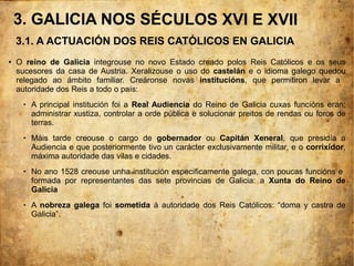 ● O reino de Galicia integrouse no novo Estado creado polos Reis Católicos e os seus
sucesores da casa de Austria. Xeralizouse o uso do castelán e o idioma galego quedou
relegado ao ámbito familiar. Creáronse novas institucións, que permitiron levar a
autoridade dos Reis a todo o país:
 A principal institución foi a Real Audiencia do Reino de Galicia cuxas funcións eran:
administrar xustiza, controlar a orde pública e solucionar preitos de rendas ou foros de
terras.
 Máis tarde creouse o cargo de gobernador ou Capitán Xeneral, que presidía a
Audiencia e que posteriormente tivo un carácter exclusivamente militar, e o corrixidor,
máxima autoridade das vilas e cidades.
 No ano 1528 creouse unha institución especificamente galega, con poucas funcións e
formada por representantes das sete provincias de Galicia: a Xunta do Reino de
Galicia
 A nobreza galega foi sometida á autoridade dos Reis Católicos: “doma y castra de
Galicia”.
3.1. A ACTUACIÓN DOS REIS CATÓLICOS EN GALICIA
3. GALICIA NOS SÉCULOS XVI E XVII
 