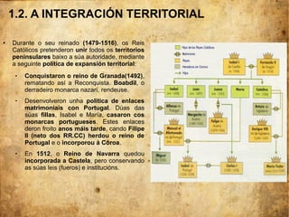 1.2. A INTEGRACIÓN TERRITORIAL
● Durante o seu reinado (1479-1516), os Reis
Católicos pretenderon unir todos os territorios
peninsulares baixo a súa autoridade, mediante
a seguinte política de expansión territorial:
 Conquistaron o reino de Granada(1492),
rematando así a Reconquista. Boabdil, o
derradeiro monarca nazarí, rendeuse.
 Desenvolveron unha política de enlaces
matrimoniais con Portugal. Dúas das
súas fillas, Isabel e María, casaron cos
monarcas portugueses. Estes enlaces
deron froito anos máis tarde, cando Filipe
II (neto dos RR.CC) herdou o reino de
Portugal e o incorporou á Coroa.
 En 1512, o Reino de Navarra quedou
incorporada a Castela, pero conservando
as súas leis (fueros) e institucións.
 