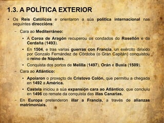 1.3. A POLÍTICA EXTERIOR
● Os Reis Católicos e orientaron a súa política internacional nas
seguintes direccións:
– Cara ao Mediterráneo:
● A Coroa de Aragón recuperou os condados do Rosellón e da
Cerdaña (1493).
● En 1504, e tras varias guerras con Francia, un exército dirixido
por Gonzalo Fernández de Córdoba (o Gran Capitán) conquistou
o reino de Nápoles.
● Conquista dos portos de Melilla (1497), Orán e Buxía (1509).
– Cara ao Atlántico:
● Apoiaron o proxecto de Cristovo Colón, que permitiu a chegada
en 1492 a América.
● Castela iniciou a súa expansión cara ao Atlántico, que concluíu
en 1496 co remate da conquista das illas Canarias.
– En Europa pretenderon illar a Francia, a través de alianzas
matrimoniais.
 