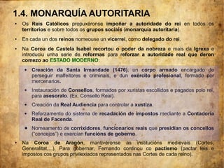 1.4. MONARQUÍA AUTORITARIA
● Os Reis Católicos propuxéronse impoñer a autoridade do rei en todos os
territorios e sobre todos os grupos sociais (monarquía autoritaria).
● En cada un dos reinos nomeouse un vicerrei, como delegado do rei.
● Na Coroa de Castela Isabel recortou o poder da nobreza e mais da Igrexa e
introduciu unha serie de reformas para reforzar a autoridade real que deron
comezo ao ESTADO MODERNO:
 Creación da Santa Irmandade (1476), un corpo armado encargado de
perseguir malfeitores e criminais, e dun exército profesional, formado por
mercenarios.
 Instauración de Consellos, formados por xuristas escollidos e pagados polo rei,
para asesoralo. (Ex. Consello Real).
 Creación da Real Audiencia para controlar a xustiza.
 Reforzamento do sistema de recadación de impostos mediante a Contadoría
Real de Facenda.
● Nomeamento de corrixidores, funcionarios reais que presidían os concellos
(“concejos”) e exercían funcións de goberno.
● Na Coroa de Aragón, mantivéronse as institucións medievais (Cortes,
Generalitat,...). Para gobernar, Fernando continou co pactismo (pactar leis e
impostos cos grupos privilexiados representados nas Cortes de cada reino).
 