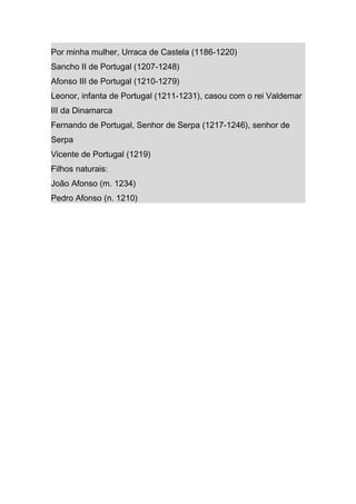 Por minha mulher, Urraca de Castela (1186-1220)
Sancho II de Portugal (1207-1248)
Afonso III de Portugal (1210-1279)
Leonor, infanta de Portugal (1211-1231), casou com o rei Valdemar
III da Dinamarca
Fernando de Portugal, Senhor de Serpa (1217-1246), senhor de
Serpa
Vicente de Portugal (1219)
Filhos naturais:
João Afonso (m. 1234)
Pedro Afonso (n. 1210)
 