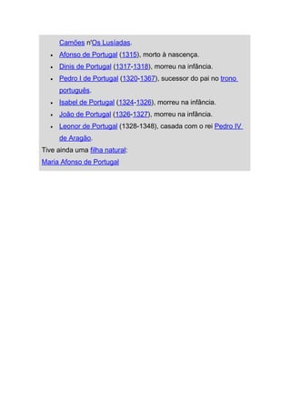 Camões n'Os Lusíadas.
  •   Afonso de Portugal (1315), morto à nascença.
  •   Dinis de Portugal (1317-1318), morreu na infância.
  •   Pedro I de Portugal (1320-1367), sucessor do pai no trono
      português.
  •   Isabel de Portugal (1324-1326), morreu na infância.
  •   João de Portugal (1326-1327), morreu na infância.
  •   Leonor de Portugal (1328-1348), casada com o rei Pedro IV
      de Aragão.
Tive ainda uma filha natural:
Maria Afonso de Portugal
 
