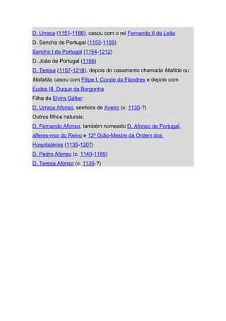 D. Urraca (1151-1188), casou com o rei Fernando II de Leão
D. Sancha de Portugal (1153-1159)
Sancho I de Portugal (1154-1212)
D. João de Portugal (1156)
D. Teresa (1157-1218), depois do casamento chamada Matilde ou
Mafalda, casou com Filipe I, Conde da Flandres e depois com
Eudes III, Duque da Borgonha
Filha de Elvira Gálter:
D. Urraca Afonso, senhora de Aveiro (c. 1130-?)
Outros filhos naturais:
D. Fernando Afonso, também nomeado D. Afonso de Portugal,
alferes-mor do Reino e 12º Grão-Mestre da Ordem dos
Hospitalários (1135-1207)
D. Pedro Afonso (c. 1140-1189)
D. Teresa Afonso (c. 1135-?)
 