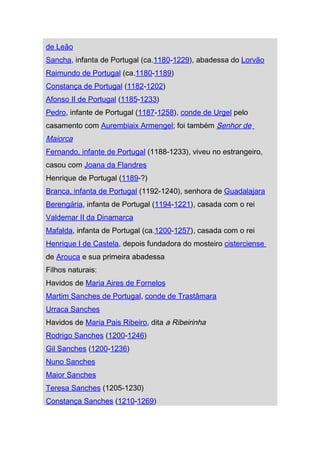 de Leão
Sancha, infanta de Portugal (ca.1180-1229), abadessa do Lorvão
Raimundo de Portugal (ca.1180-1189)
Constança de Portugal (1182-1202)
Afonso II de Portugal (1185-1233)
Pedro, infante de Portugal (1187-1258), conde de Urgel pelo
casamento com Aurembiaix Armengel; foi também Senhor de
Maiorca
Fernando, infante de Portugal (1188-1233), viveu no estrangeiro,
casou com Joana da Flandres
Henrique de Portugal (1189-?)
Branca, infanta de Portugal (1192-1240), senhora de Guadalajara
Berengária, infanta de Portugal (1194-1221), casada com o rei
Valdemar II da Dinamarca
Mafalda, infanta de Portugal (ca.1200-1257), casada com o rei
Henrique I de Castela, depois fundadora do mosteiro cisterciense
de Arouca e sua primeira abadessa
Filhos naturais:
Havidos de Maria Aires de Fornelos
Martim Sanches de Portugal, conde de Trastâmara
Urraca Sanches
Havidos de Maria Pais Ribeiro, dita a Ribeirinha
Rodrigo Sanches (1200-1246)
Gil Sanches (1200-1236)
Nuno Sanches
Maior Sanches
Teresa Sanches (1205-1230)
Constança Sanches (1210-1269)
 