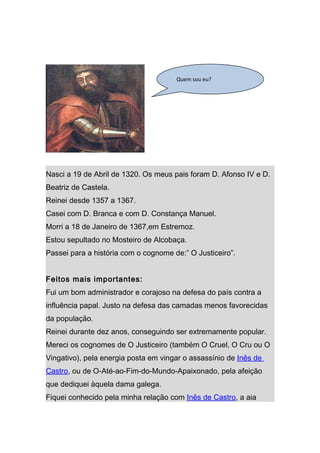 Quem sou eu?




Nasci a 19 de Abril de 1320. Os meus pais foram D. Afonso IV e D.
Beatriz de Castela.
Reinei desde 1357 a 1367.
Casei com D. Branca e com D. Constança Manuel.
Morri a 18 de Janeiro de 1367,em Estremoz.
Estou sepultado no Mosteiro de Alcobaça.
Passei para a história com o cognome de:” O Justiceiro”.


Feitos mais importantes:
Fui um bom administrador e corajoso na defesa do país contra a
influência papal. Justo na defesa das camadas menos favorecidas
da população.
Reinei durante dez anos, conseguindo ser extremamente popular.
Mereci os cognomes de O Justiceiro (também O Cruel, O Cru ou O
Vingativo), pela energia posta em vingar o assassínio de Inês de
Castro, ou de O-Até-ao-Fim-do-Mundo-Apaixonado, pela afeição
que dediquei àquela dama galega.
Fiquei conhecido pela minha relação com Inês de Castro, a aia
 