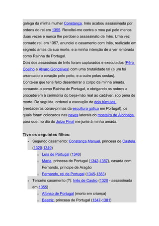 galega da minha mulher Constança. Inês acabou assassinada por
ordens do rei em 1355. Revoltei-me contra o meu pai pelo menos
duas vezes e nunca lhe perdoei o assassinato de Inês. Uma vez
coroado rei, em 1357, anunciei o casamento com Inês, realizado em
segredo antes da sua morte, e a minha intenção de a ver lembrada
como Rainha de Portugal.
Dois dos assassinos de Inês foram capturados e executados (Pêro
Coelho e Álvaro Gonçalves) com uma brutalidade tal (a um foi
arrancado o coração pelo peito, e a outro pelas costas).
Conta-se que teria feito desenterrar o corpo da minha amada,
coroando-o como Rainha de Portugal, e obrigando os nobres a
procederem à cerimónia do beija-mão real ao cadáver, sob pena de
morte. De seguida, ordenei a execução de dois túmulos
(verdadeiras obras-primas da escultura gótica em Portugal), os
quais foram colocados nas naves laterais do mosteiro de Alcobaça
para que, no dia do Juízo Final me junte à minha amada.


Tive os seguintes filhos:
  •   Segundo casamento: Constança Manuel, princesa de Castela
      (1320-1349)
        o   Luís de Portugal (1340)
        o   Maria, princesa de Portugal (1342-1367), casada com
            Fernando, príncipe de Aragão
        o   Fernando, rei de Portugal (1345-1383)
  •   Terceiro casamento (?): Inês de Castro (1320 - assassinada
      em 1355)
        o   Afonso de Portugal (morto em criança)
        o   Beatriz, princesa de Portugal (1347-1381)
 
