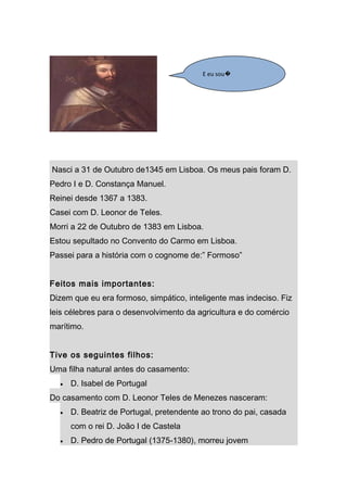 E eu sou�




Nasci a 31 de Outubro de1345 em Lisboa. Os meus pais foram D.
Pedro I e D. Constança Manuel.
Reinei desde 1367 a 1383.
Casei com D. Leonor de Teles.
Morri a 22 de Outubro de 1383 em Lisboa.
Estou sepultado no Convento do Carmo em Lisboa.
Passei para a história com o cognome de:” Formoso”


Feitos mais importantes:
Dizem que eu era formoso, simpático, inteligente mas indeciso. Fiz
leis célebres para o desenvolvimento da agricultura e do comércio
marítimo.


Tive os seguintes filhos:
Uma filha natural antes do casamento:
  •   D. Isabel de Portugal
Do casamento com D. Leonor Teles de Menezes nasceram:
  •   D. Beatriz de Portugal, pretendente ao trono do pai, casada
      com o rei D. João I de Castela
  •   D. Pedro de Portugal (1375-1380), morreu jovem
 