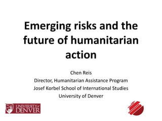 Emerging risks and the 
future of humanitarian 
action 
Chen Reis 
Director, Humanitarian Assistance Program 
Josef Korbel School of International Studies 
University of Denver 
 