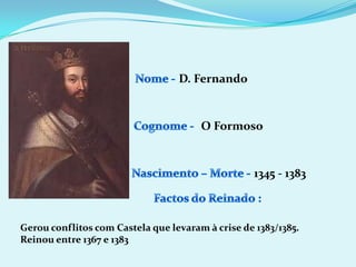 D. FernandoNome - Cognome -O FormosoNascimento – Morte -1345 - 1383Factos do Reinado :Gerou conflitos com Castela que levaram à crise de 1383/1385.Reinou entre 1367 e 1383