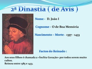 2ª Dinastia ( de Avis )Nome - D. JoãoICognome -O de Boa MemóriaNascimento – Morte -1357 - 1433Factos do Reinado :Aos seus filhos é chamada a «Ínclita Geração» por todos serem muito cultos.Reinou entre 1385 e 1433.