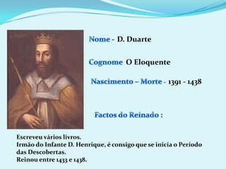 Nome - D. DuarteCognomeO EloquenteNascimento – Morte -1391 - 1438Factos do Reinado :Escreveu vários livros.Irmão do Infante D. Henrique, é consigo que se inicia o Período das Descobertas.Reinou entre 1433 e 1438. 