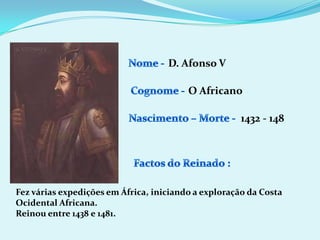 Nome - D. Afonso V Cognome -O AfricanoNascimento – Morte -1432 - 148Factos do Reinado :Fez várias expedições em África, iniciando a exploração da Costa Ocidental Africana.Reinou entre 1438 e 1481. 