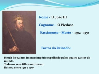 Nome - D. João IIICognome -O PiedosoNascimento – Morte -1502 - 1557Factos do Reinado :Herda do pai um imenso império espalhado pelos quatro cantos do mundo.Todos os seus filhos morreram.Reinou entre 1521 e 1557.