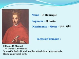 Nome - D. HenriqueCognome -O Casto1512 - 1580Nascimento – Morte -Factos do Reinado :Filho de D. Manuel.Tio-avô de D. Sebastião.Sendo Cardeal e já muito velho, não deixou descendência.Reinou entre 1578 e 1580.