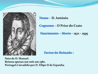 Nome - D. AntónioCognome -O Prior do CratoNascimento – Morte -1521 - 1595Factos do Reinado :Neto de D. Manuel.Reinou apenas um mês em 1580.Portugal é invadido por D. Filipe II de Espanha.