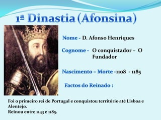 1ª Dinastia(Afonsina)Nome - D. Afonso HenriquesCognome -O conquistador – O FundadorNascimento – Morte -1108  - 1185Factos do Reinado :Foi o primeiro rei de Portugal e conquistou território até Lisboa e Alentejo.Reinou entre 1143 e 1185.