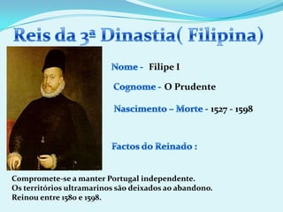 Reis da 3ª Dinastia( Filipina)Nome - Filipe ICognome -O PrudenteNascimento – Morte -1527 - 1598Factos do Reinado :Compromete-se a manter Portugal independente.Os territórios ultramarinos são deixados ao abandono.Reinou entre 1580 e 1598.