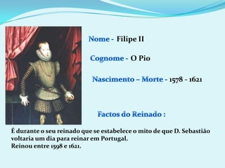 Nome - Filipe IICognome -O PioNascimento – Morte -1578 - 1621Factos do Reinado :É durante o seu reinado que se estabelece o mito de que D. Sebastião voltaria um dia para reinar em Portugal.Reinou entre 1598 e 1621.
