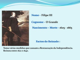 Nome - Filipe IIICognome -O GrandeNascimento – Morte -1605 - 1665Factos do Reinado :Toma várias medidas que causam a Restauração da Independência.Reinou entre 1621 e 1640.