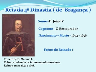 Reis da 4ª Dinastia ( de  Bragança )Nome - D. João IVCognome -O RestauradorNascimento – Morte -1604 - 1656Factos do Reinado :Trineto de D. Manuel I.Voltou a defender os interesses ultramarinos.Reinou entre 1640 e 1656.