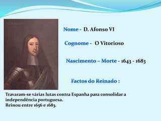 Nome - D. Afonso VICognome -O VitoriosoNascimento – Morte -1643 - 1683Factos do Reinado :Travaram-se várias lutas contra Espanha para consolidar a independência portuguesa.Reinou entre 1656 e 1683.