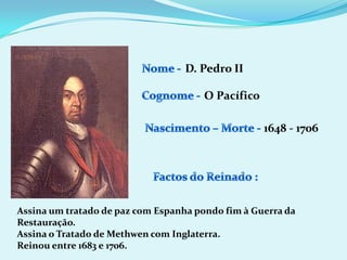 Nome -D. Pedro IICognome -O PacíficoNascimento – Morte -1648 - 1706 Factos do Reinado :Assina um tratado de paz com Espanha pondo fim à Guerra da Restauração.Assina o Tratado de Methwen com Inglaterra.Reinou entre 1683 e 1706.