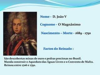 Nome - D. João VCognome -O MagnânimoNascimento – Morte -1689 - 1750Factos do Reinado :São descobertas minas de ouro e pedras preciosas no Brasil.Manda construir o Aqueduto das Águas Livres e o Convento de Mafra.Reinou entre 1706 e 1750.