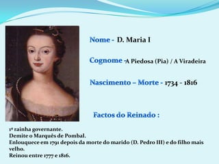 Nome - D. Maria ICognome -A Piedosa (Pia) / A ViradeiraNascimento – Morte -1734 - 1816Factos do Reinado :1ª rainha governante.Demite o Marquês de Pombal.Enlouquece em 1791 depois da morte do marido (D. Pedro III) e do filho mais velho.Reinou entre 1777 e 1816.