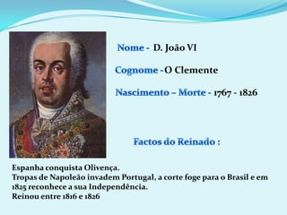 Nome - D. João VICognome -O ClementeNascimento – Morte -1767 - 1826Factos do Reinado :Espanha conquista Olivença.Tropas de Napoleão invadem Portugal, a corte foge para o Brasil e em 1825 reconhece a sua Independência.Reinou entre 1816 e 1826