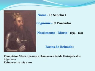 Nome - D. Sancho ICognome -O PovoadorNascimento – Morte -1154 - 1211Factos do Reinado :Conquistou Silves e passou a chamar-se «Rei de Portugal e dos Algarves».Reinou entre 1185 e 1211.