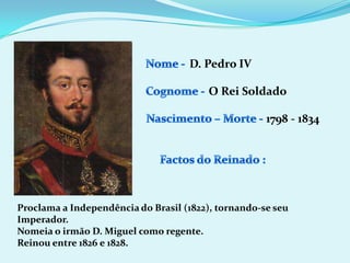 Nome - D. Pedro IVCognome -O Rei SoldadoNascimento – Morte -1798 - 1834Factos do Reinado :Proclama a Independência do Brasil (1822), tornando-se seu Imperador.Nomeia o irmão D. Miguel como regente.Reinou entre 1826 e 1828.