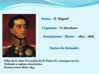 Nome - D. MiguelCognome -O AbsolutoNascimento – Morte -1802 - 1866Factos do Reinado :Filho de D. João VI e irmão de D. Pedro IV, consegue ser rei.Defende o regime absolutista.Reinou entre 1828 e 1834.