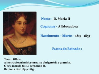 Nome - D. Maria IICognome -A EducadoraNascimento – Morte -1819 - 1853Factos do Reinado :Teve 11 filhos.A instrução primária torna-se obrigatória e gratuita.O seu marido foi D. Fernando II.Reinou entre 1834 e 1853.