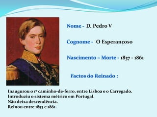 Nome - D. Pedro VCognome -O EsperançosoNascimento – Morte -1837 - 1861Factos do Reinado :Inaugurou o 1º caminho-de-ferro, entre Lisboa e o Carregado.Introduziu o sistema métrico em Portugal.Não deixa descendência.Reinou entre 1853 e 1861.